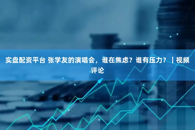 实盘配资平台 张学友的演唱会，谁在焦虑？谁有压力？｜视频评论