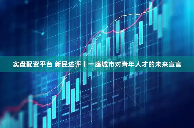 实盘配资平台 新民述评丨一座城市对青年人才的未来宣言