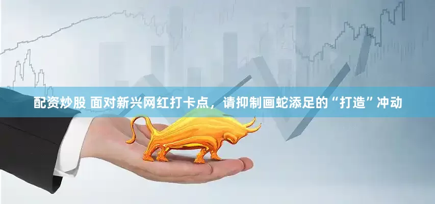 配资炒股 面对新兴网红打卡点，请抑制画蛇添足的“打造”冲动