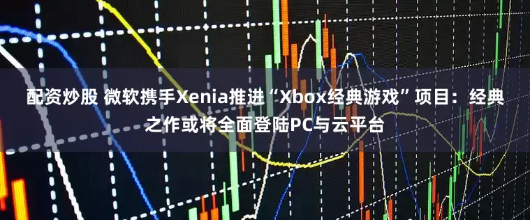 配资炒股 微软携手Xenia推进“Xbox经典游戏”项目：经典之作或将全面登陆PC与云平台