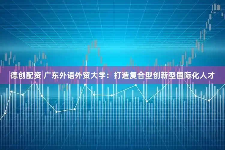 德创配资 广东外语外贸大学：打造复合型创新型国际化人才