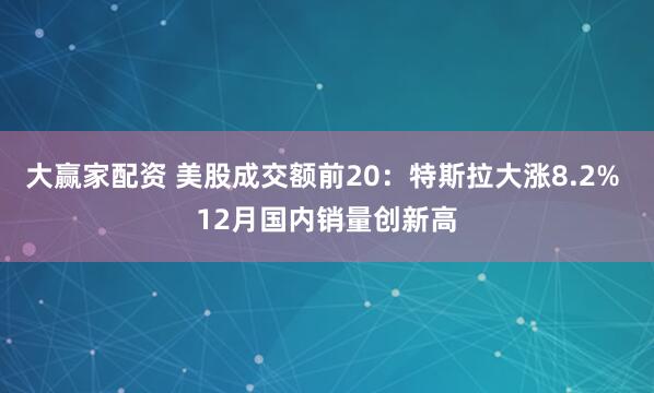 大赢家配资 美股成交额前20：特斯拉大涨8.2% 12月国内销量创新高