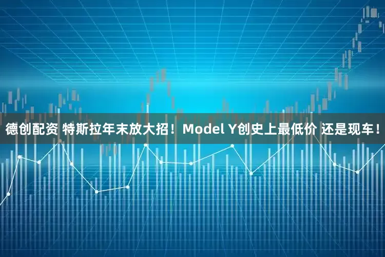 德创配资 特斯拉年末放大招！Model Y创史上最低价 还是现车！