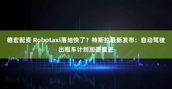 德宏配资 Robotaxi落地快了？特斯拉最新发布：自动驾驶出租车计划加速推进
