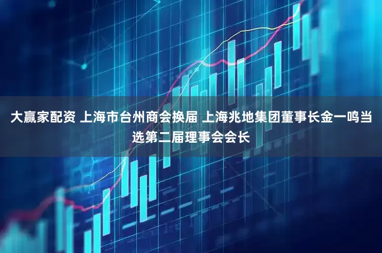 大赢家配资 上海市台州商会换届 上海兆地集团董事长金一鸣当选第二届理事会会长