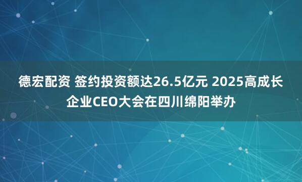 德宏配资 签约投资额达26.5亿元 2025高成长企业CEO大会在四川绵阳举办