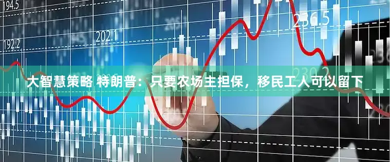 大智慧策略 特朗普：只要农场主担保，移民工人可以留下