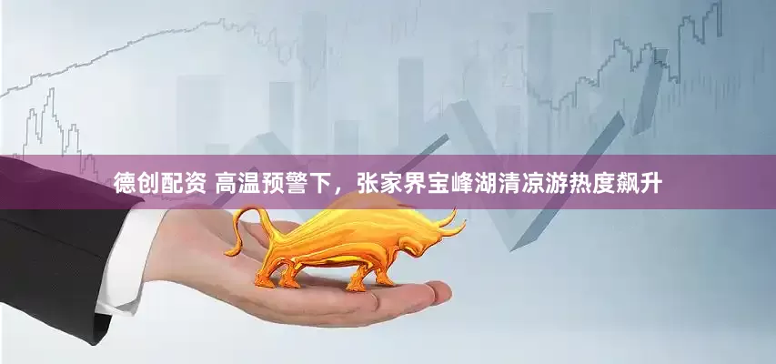 德创配资 高温预警下，张家界宝峰湖清凉游热度飙升