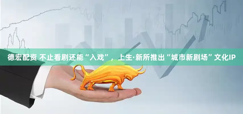 德宏配资 不止看剧还能“入戏”，上生·新所推出“城市新剧场”文化IP