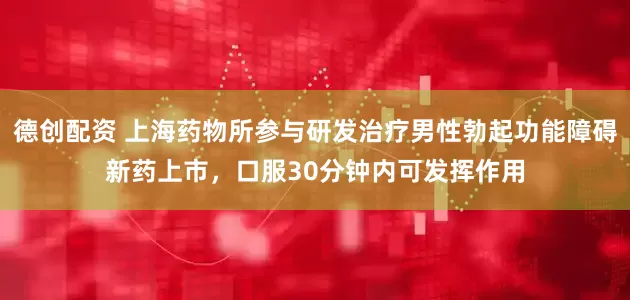 德创配资 上海药物所参与研发治疗男性勃起功能障碍新药上市，口服30分钟内可发挥作用