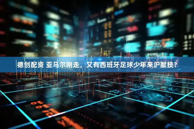 德创配资 亚马尔刚走，又有西班牙足球少年来沪献技？