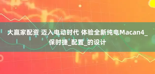大赢家配资 迈入电动时代 体验全新纯电Macan4_保时捷_配置_的设计