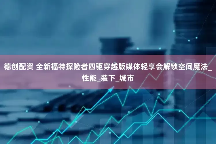 德创配资 全新福特探险者四驱穿越版媒体轻享会解锁空间魔法_性能_装下_城市