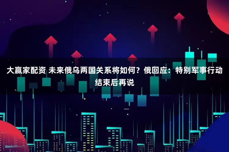 大赢家配资 未来俄乌两国关系将如何？俄回应：特别军事行动结束后再说