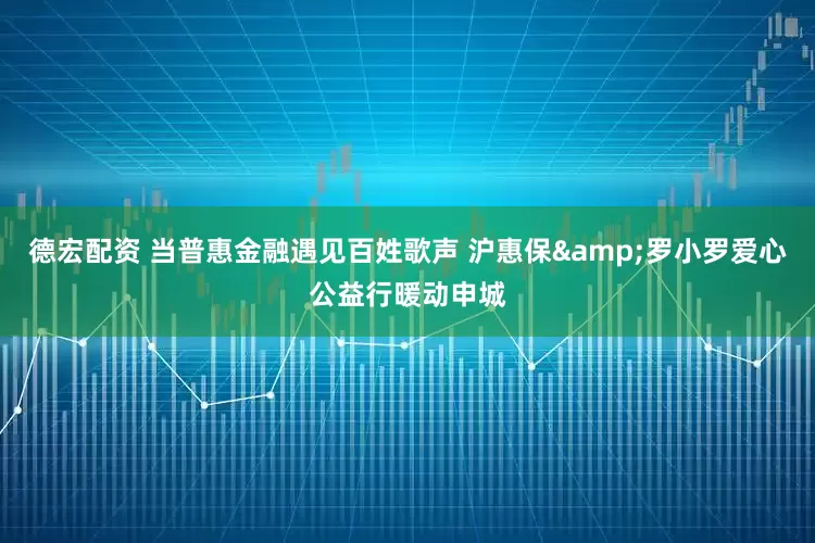 德宏配资 当普惠金融遇见百姓歌声 沪惠保&罗小罗爱心公益行暖动申城