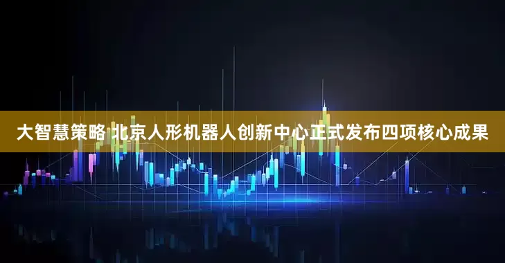 大智慧策略 北京人形机器人创新中心正式发布四项核心成果