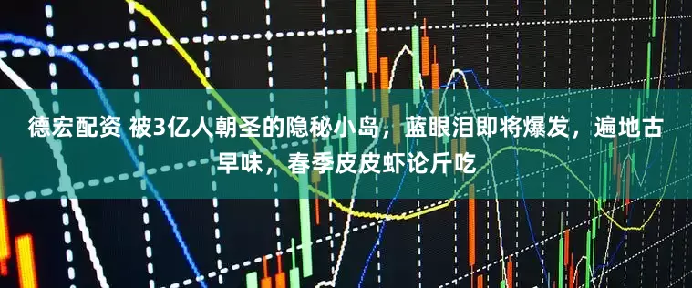 德宏配资 被3亿人朝圣的隐秘小岛，蓝眼泪即将爆发，遍地古早味，春季皮皮虾论斤吃
