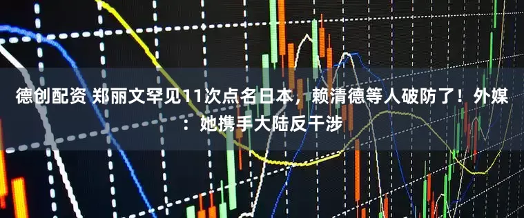 德创配资 郑丽文罕见11次点名日本，赖清德等人破防了！外媒：她携手大陆反干涉