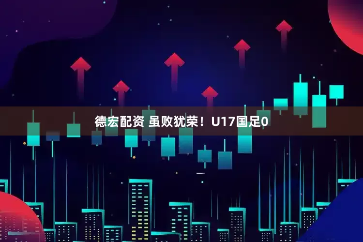 德宏配资 虽败犹荣！U17国足0